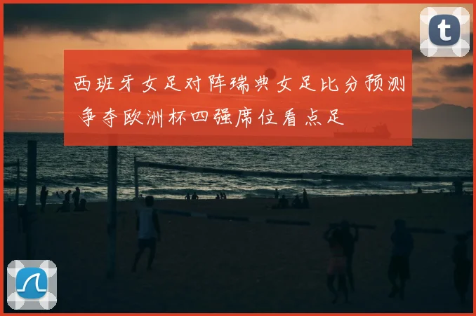 西班牙女足对阵瑞典女足比分预测 争夺欧洲杯四强席位看点足