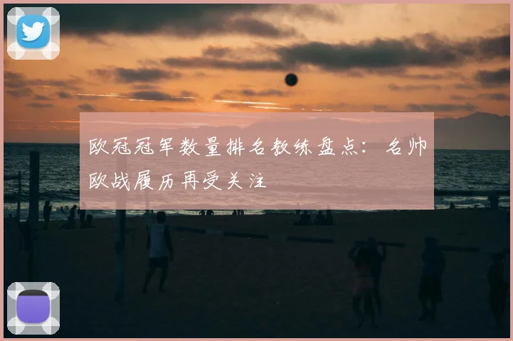 欧冠冠军数量排名教练盘点:名帅欧战履历再受关注