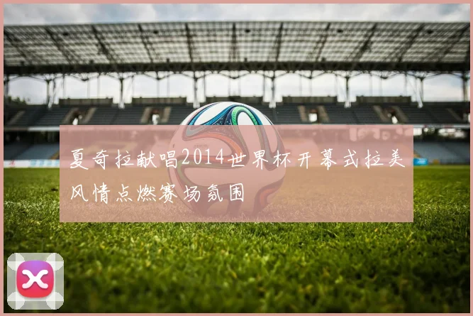 夏奇拉献唱2014世界杯开幕式拉美风情点燃赛场氛围