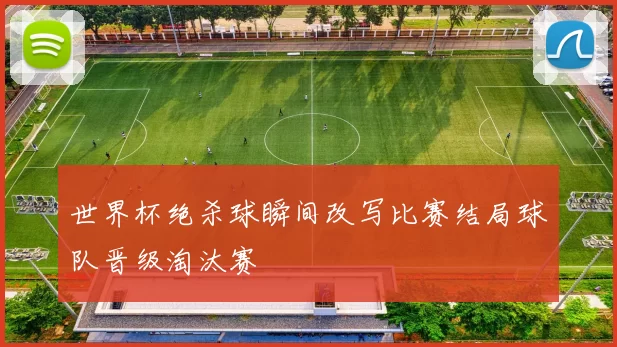 世界杯绝杀球瞬间改写比赛结局球队晋级淘汰赛