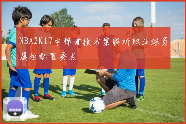 NBA2K17中锋建模方案解析职业球员属性配置要点