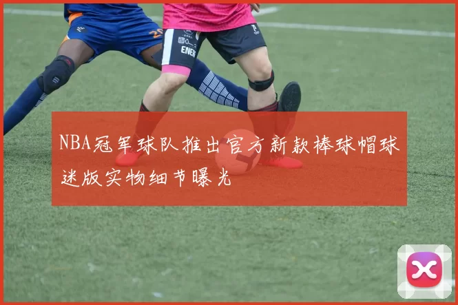 NBA冠军球队推出官方新款棒球帽球迷版实物细节曝光