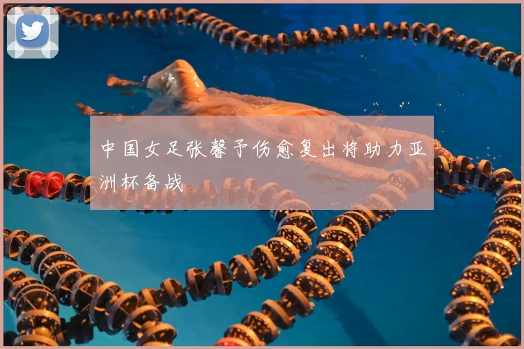 中国女足张馨予伤愈复出将助力亚洲杯备战