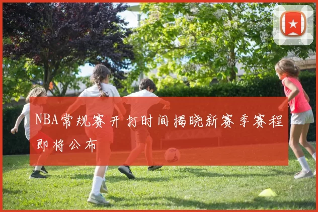 NBA常规赛开打时间揭晓新赛季赛程即将公布
