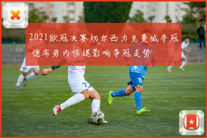 2021欧冠决赛切尔西力克曼城夺冠 德布劳内伤退影响争冠走势