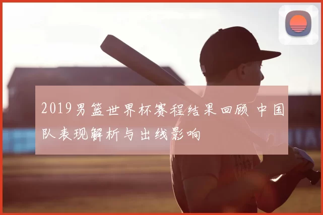 2019男篮世界杯赛程结果回顾 中国队表现解析与出线影响
