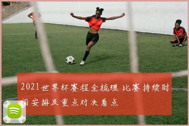 2021世界杯赛程全梳理 比赛持续时间安排及重点对决看点