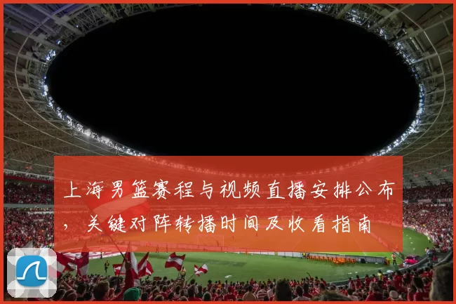 上海男篮赛程与视频直播安排公布，关键对阵转播时间及收看指南