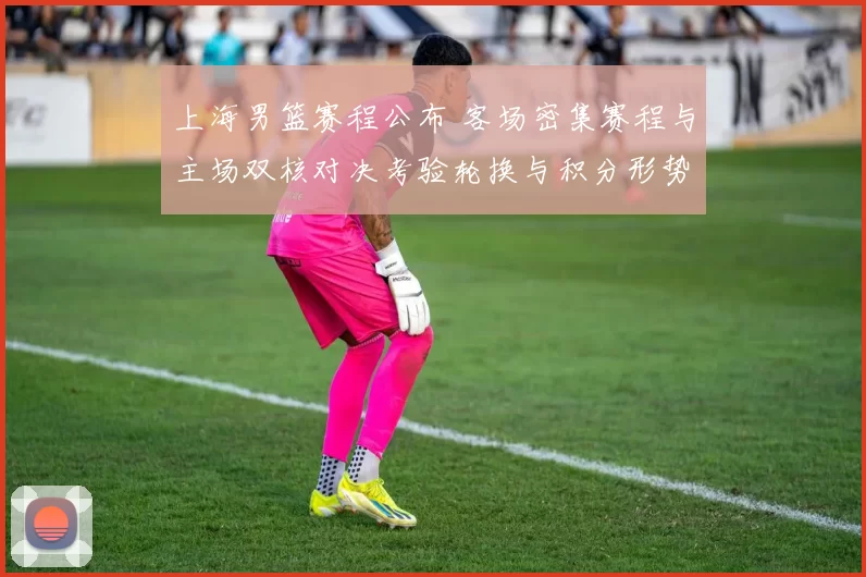 上海男篮赛程公布 客场密集赛程与主场双核对决考验轮换与积分形势