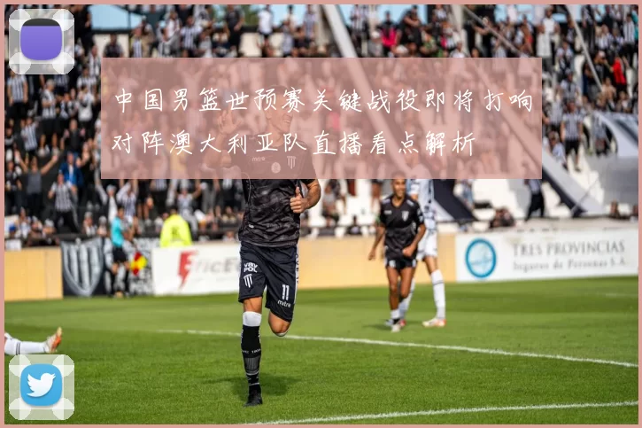 中国男篮世预赛关键战役即将打响对阵澳大利亚队直播看点解析