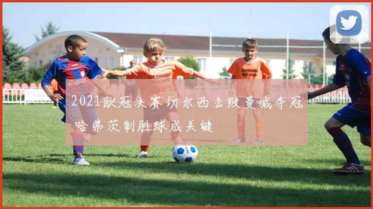 2021欧冠决赛切尔西击败曼城夺冠 哈弗茨制胜球成关键