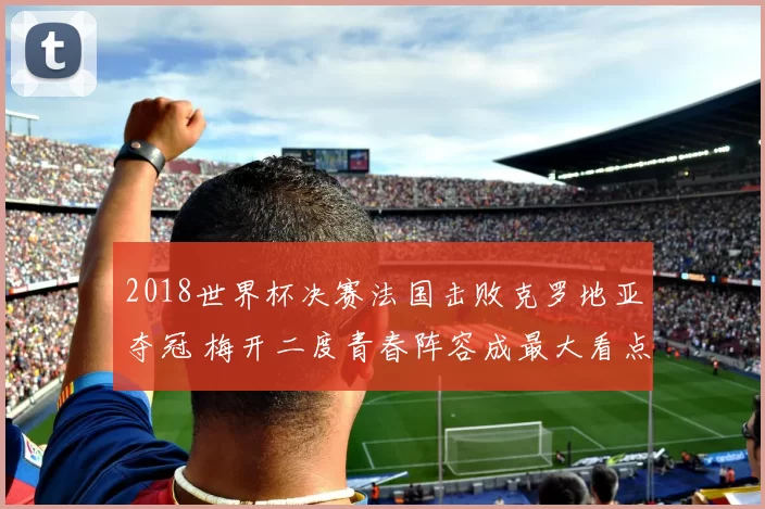 2018世界杯决赛法国击败克罗地亚夺冠 梅开二度青春阵容成最大看点