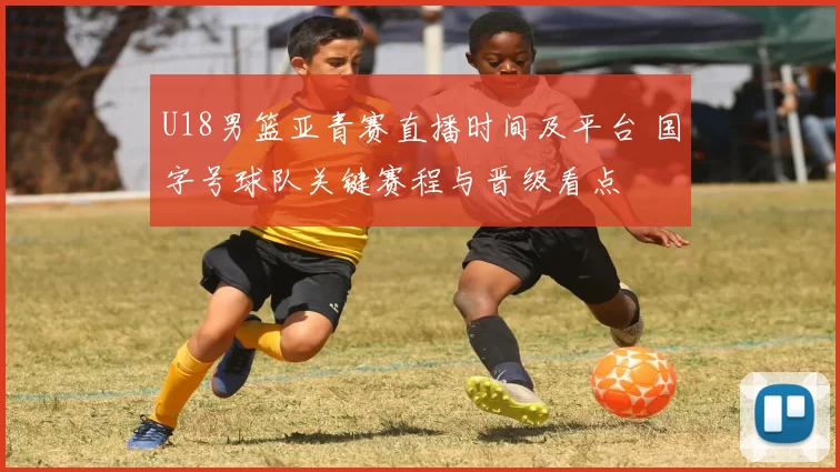 U18男篮亚青赛直播时间及平台 国字号球队关键赛程与晋级看点