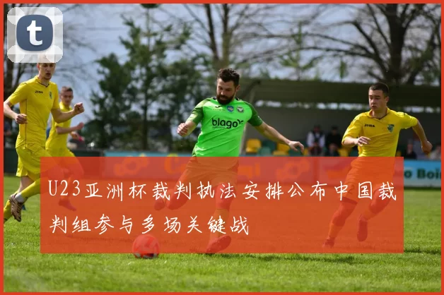 U23亚洲杯裁判执法安排公布中国裁判组参与多场关键战