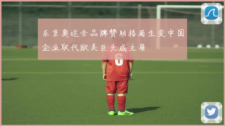 东京奥运会品牌赞助格局生变中国企业取代欧美巨头成主角
