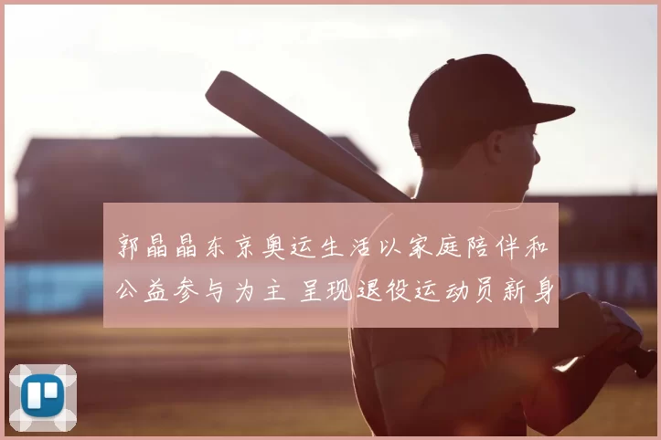 郭晶晶东京奥运生活以家庭陪伴和公益参与为主 呈现退役运动员新身份