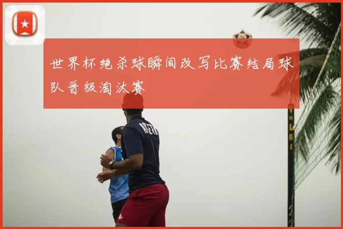 世界杯绝杀球瞬间改写比赛结局球队晋级淘汰赛