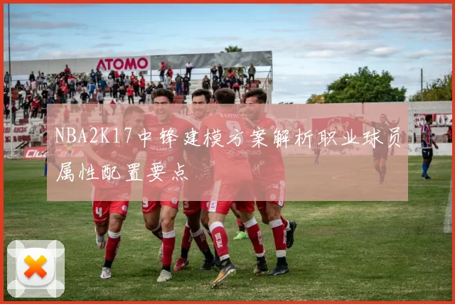 NBA2K17中锋建模方案解析职业球员属性配置要点
