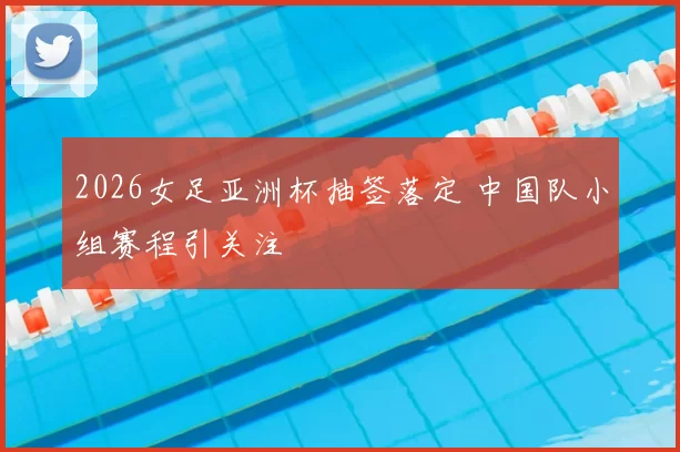 2026女足亚洲杯抽签落定 中国队小组赛程引关注